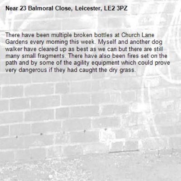 There have been multiple broken bottles at Church Lane Gardens every morning this week. Myself and another dog walker have cleared up as best as we can but there are still many small fragments. There have also been fires set on the path and by some of the agility equipment which could prove very dangerous if they had caught the dry grass. -23 Balmoral Close, Leicester, LE2 3PZ