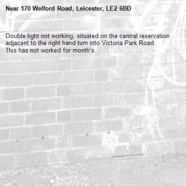 Double light not working, situated on the central reservation adjacent to the right hand turn into Victoria Park Road. 
This has not worked for month's. -170 Welford Road, Leicester, LE2 6BD