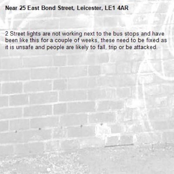 2 Street lights are not working next to the bus stops and have been like this for a couple of weeks, these need to be fixed as it is unsafe and people are likely to fall, trip or be attacked.-25 East Bond Street, Leicester, LE1 4AR