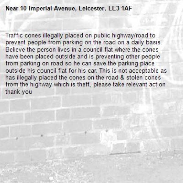 Traffic cones illegally placed on public highway/road to prevent people from parking on the road on a daily basis. Believe the person lives in a council flat where the cones have been placed outside and is preventing other people from parking on road so he can save the parking place outside his council flat for his car. This is not acceptable as has illegally placed the cones on the road &amp; stolen cones from the highway which is theft, please take relevant action thank you -10 Imperial Avenue, Leicester, LE3 1AF