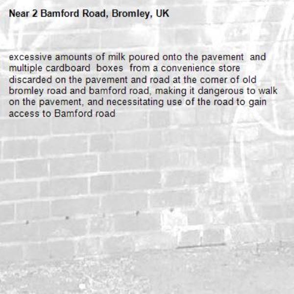 excessive amounts of milk poured onto the pavement  and multiple cardboard  boxes  from a convenience store discarded on the pavement and road at the corner of old bromley road and bamford road, making it dangerous to walk on the pavement, and necessitating use of the road to gain access to Bamford road -2 Bamford Road, Bromley, UK