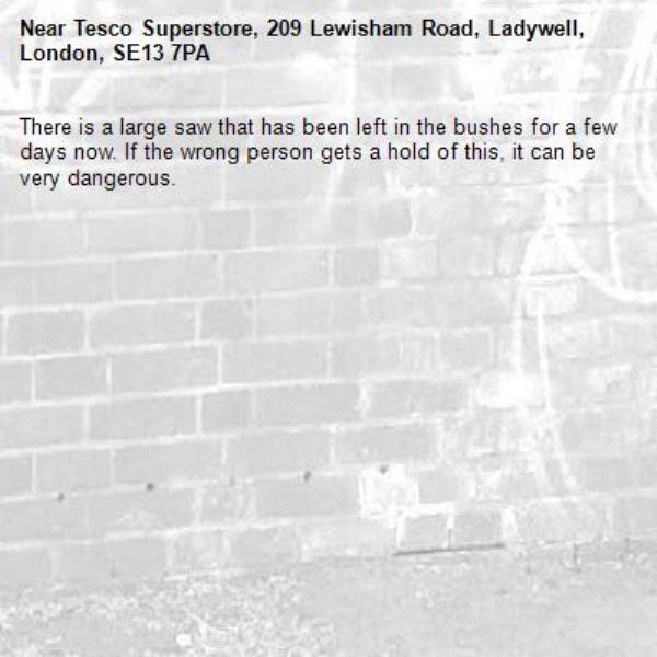 There is a large saw that has been left in the bushes for a few days now. If the wrong person gets a hold of this, it can be very dangerous.-Tesco Superstore, 209 Lewisham Road, Ladywell, London, SE13 7PA