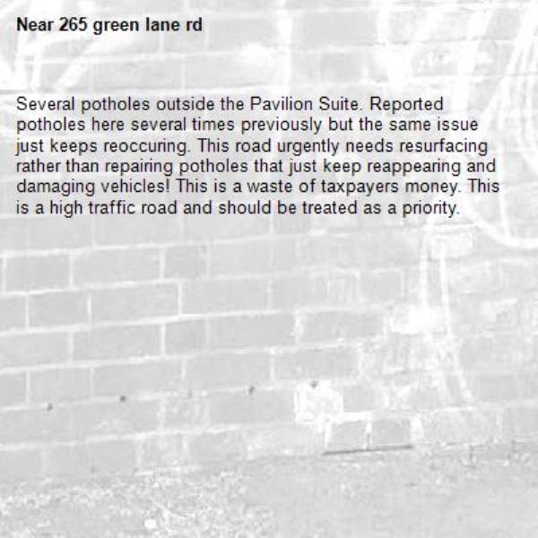 Several potholes outside the Pavilion Suite. Reported potholes here several times previously but the same issue just keeps reoccuring. This road urgently needs resurfacing rather than repairing potholes that just keep reappearing and damaging vehicles! This is a waste of taxpayers money. This is a high traffic road and should be treated as a priority. -265 green lane rd