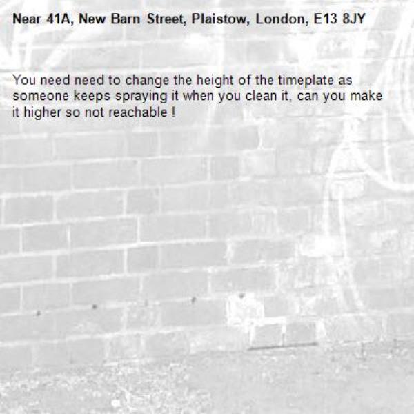 You need need to change the height of the timeplate as someone keeps spraying it when you clean it, can you make it higher so not reachable ! -41A, New Barn Street, Plaistow, London, E13 8JY