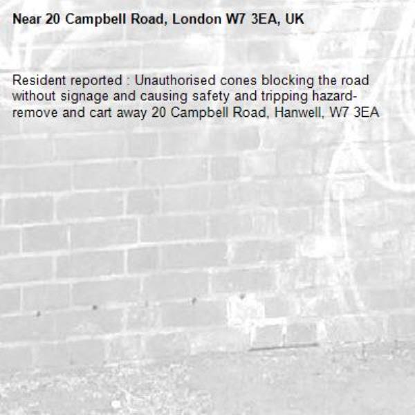 Resident reported : Unauthorised cones blocking the road without signage and causing safety and tripping hazard- remove and cart away 20 Campbell Road, Hanwell, W7 3EA-20 Campbell Road, London W7 3EA, UK