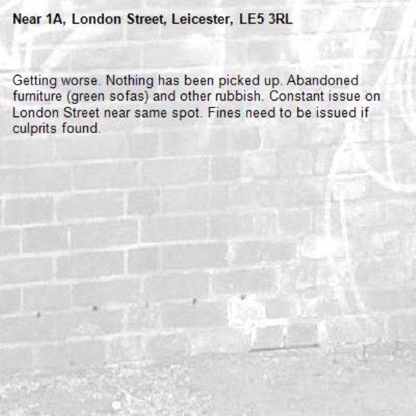 Getting worse. Nothing has been picked up. Abandoned furniture (green sofas) and other rubbish. Constant issue on London Street near same spot. Fines need to be issued if culprits found.-1A, London Street, Leicester, LE5 3RL