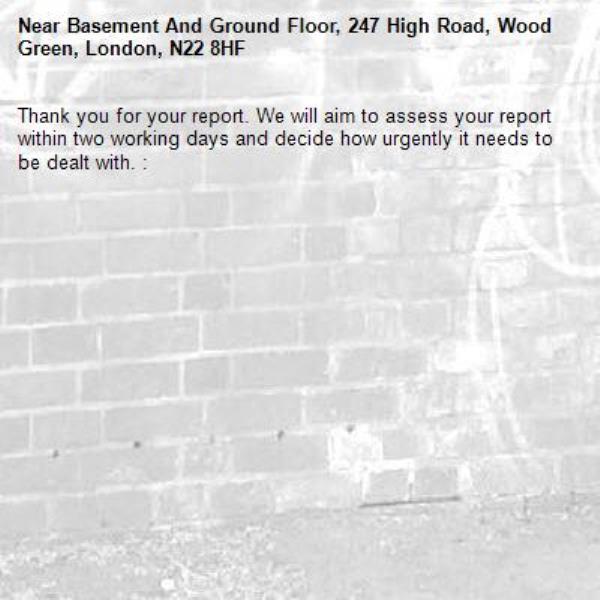 Thank you for your report. We will aim to assess your report within two working days and decide how urgently it needs to be dealt with. : -Basement And Ground Floor, 247 High Road, Wood Green, London, N22 8HF