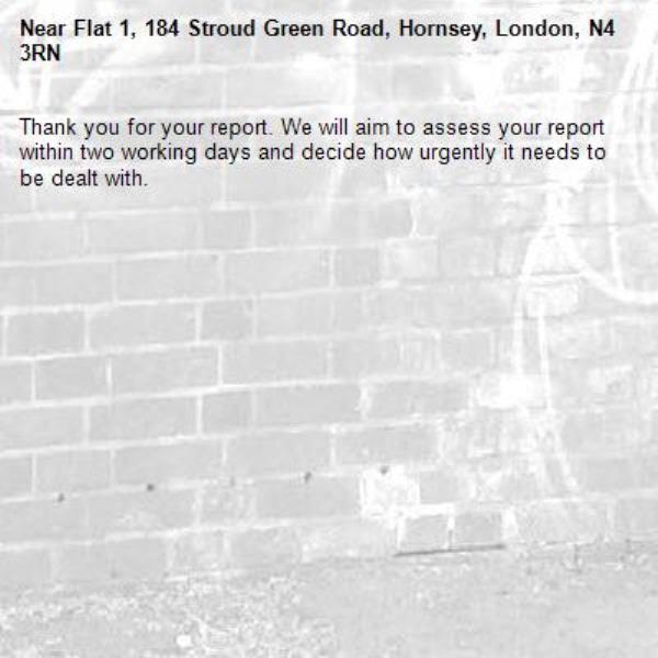 Thank you for your report. We will aim to assess your report within two working days and decide how urgently it needs to be dealt with.-Flat 1, 184 Stroud Green Road, Hornsey, London, N4 3RN