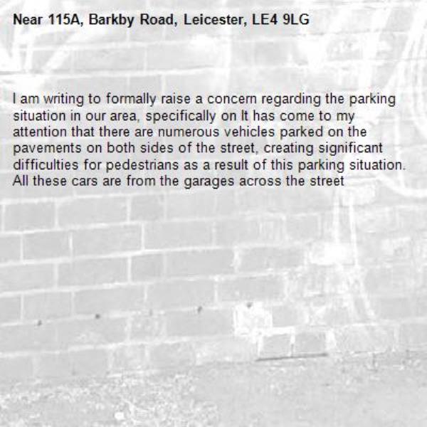 
I am writing to formally raise a concern regarding the parking situation in our area, specifically on It has come to my attention that there are numerous vehicles parked on the pavements on both sides of the street, creating significant difficulties for pedestrians as a result of this parking situation. All these cars are from the garages across the street -115A, Barkby Road, Leicester, LE4 9LG