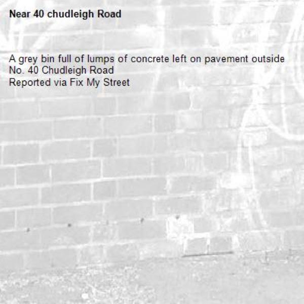 A grey bin full of lumps of concrete left on pavement outside No. 40 Chudleigh Road
Reported via Fix My Street-40 chudleigh Road