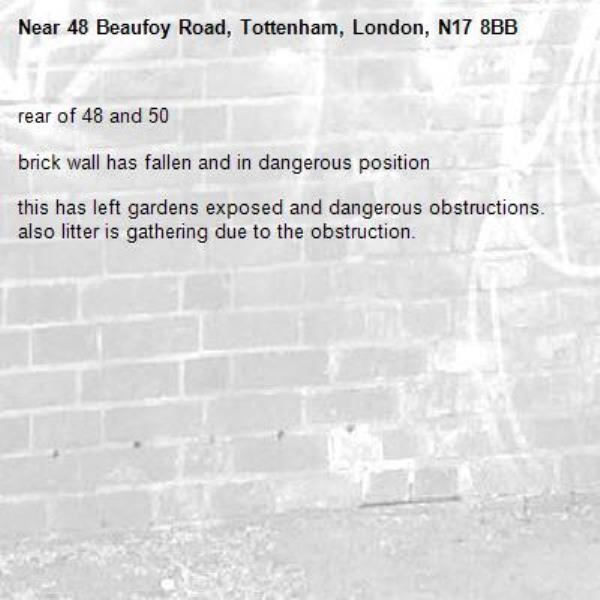 rear of 48 and 50 

brick wall has fallen and in dangerous position 

this has left gardens exposed and dangerous obstructions. also litter is gathering due to the obstruction.-48 Beaufoy Road, Tottenham, London, N17 8BB