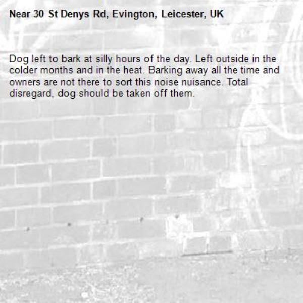 Dog left to bark at silly hours of the day. Left outside in the colder months and in the heat. Barking away all the time and owners are not there to sort this noise nuisance. Total disregard, dog should be taken off them.-30 St Denys Rd, Evington, Leicester, UK