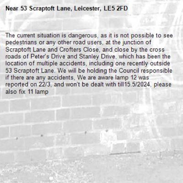 The current situation is dangerous, as it is not possible to see pedestrians or any other road users, at the junction of Scraptoft Lane and Crofters Close, and close by the cross roads of Peter's Drive and Stanley Drive, which has been the  location of multiple accidents, including one recently outside 53 Scraptoft Lane. We will be holding the Council responsible if there are any accidents, We are aware lamp 12 was reported on 22/3, and won't be dealt with till15.5/2024, please also fix 11 lamp -53 Scraptoft Lane, Leicester, LE5 2FD