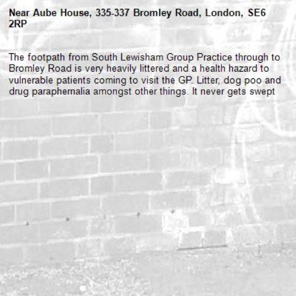 The footpath from South Lewisham Group Practice through to Bromley Road is very heavily littered and a health hazard to vulnerable patients coming to visit the GP. Litter, dog poo and drug paraphernalia amongst other things. It never gets swept-Aube House, 335-337 Bromley Road, London, SE6 2RP