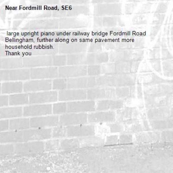  large upright piano under railway bridge Fordmill Road Bellingham, further along on same pavement more household rubbish. 
Thank you -Fordmill Road, SE6
