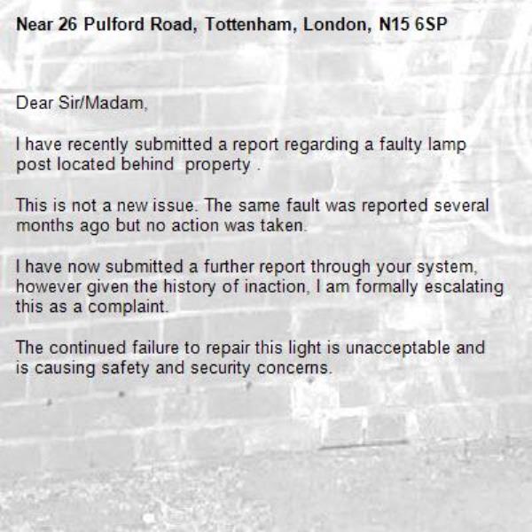 Dear Sir/Madam,

I have recently submitted a report regarding a faulty lamp post located behind  property .

This is not a new issue. The same fault was reported several months ago but no action was taken.

I have now submitted a further report through your system, however given the history of inaction, I am formally escalating this as a complaint.

The continued failure to repair this light is unacceptable and is causing safety and security concerns.-26 Pulford Road, Tottenham, London, N15 6SP