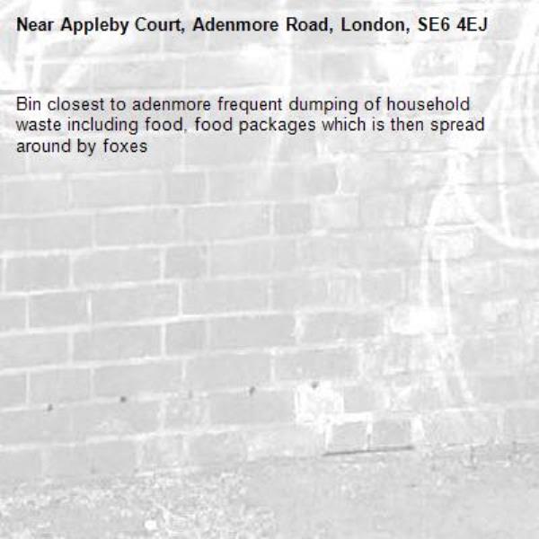 Bin closest to adenmore frequent dumping of household waste including food, food packages which is then spread around by foxes-Appleby Court, Adenmore Road, London, SE6 4EJ