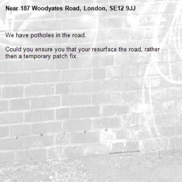 We have potholes in the road. 

Could you ensure you that your resurface the road, rather then a temporary patch fix.-187 Woodyates Road, London, SE12 9JJ