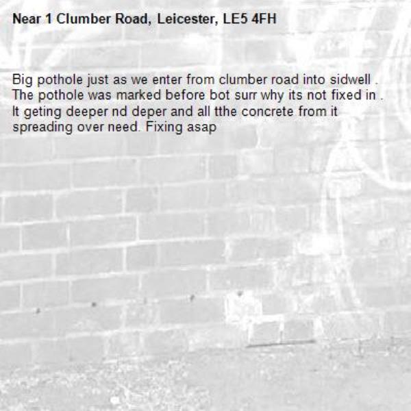 Big pothole just as we enter from clumber road into sidwell . The pothole was marked before bot surr why its not fixed in . It geting deeper nd deper and all tthe concrete from it spreading over need. Fixing asap-1 Clumber Road, Leicester, LE5 4FH