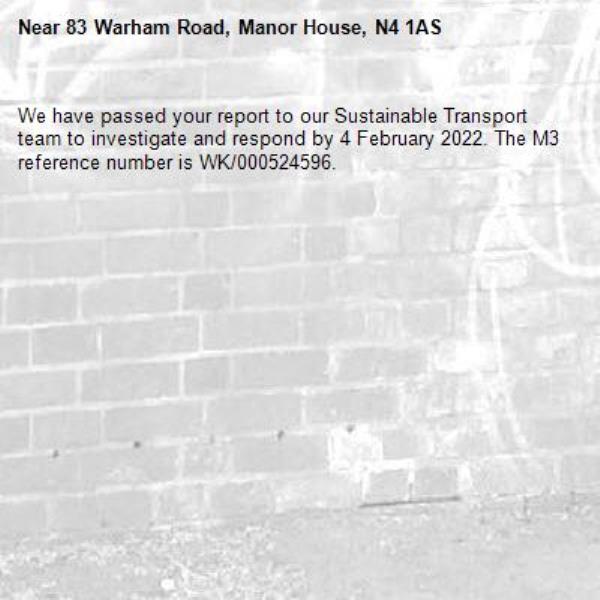 We have passed your report to our Sustainable Transport team to investigate and respond by 4 February 2022. The M3 reference number is WK/000524596.-83 Warham Road, Manor House, N4 1AS