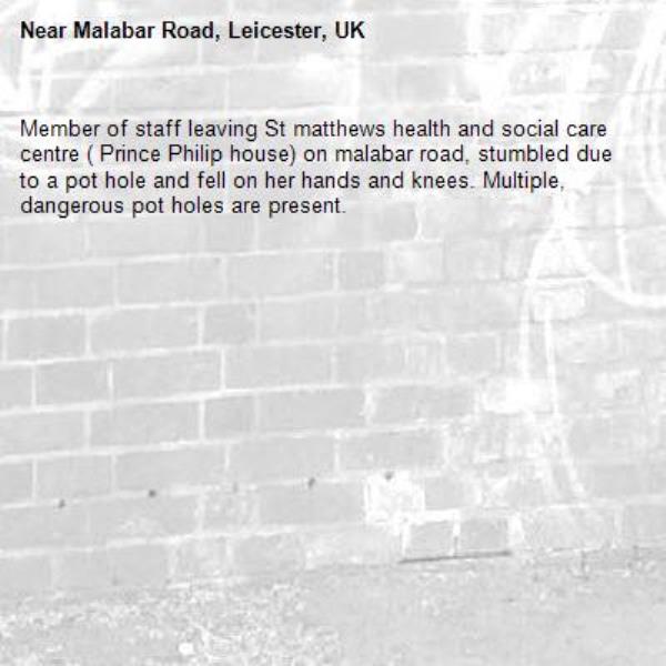 Member of staff leaving St matthews health and social care centre ( Prince Philip house) on malabar road, stumbled due to a pot hole and fell on her hands and knees. Multiple, dangerous pot holes are present. -Malabar Road, Leicester, UK
