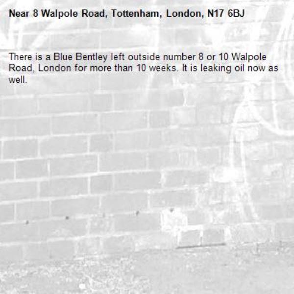 There is a Blue Bentley left outside number 8 or 10 Walpole Road, London for more than 10 weeks. It is leaking oil now as well. -8 Walpole Road, Tottenham, London, N17 6BJ