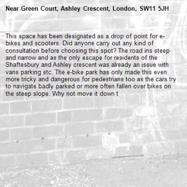 This space has been designated as a drop of point for e-bikes and scooters. Did anyone carry out any kind of consultation before choosing this spot? The road ins steep and narrow and as the only escape for residents of the Shaftesbury and Ashley crescent was already an issue with vans parking etc. The e-bike park has only made this even more tricky and dangerous for pedestrians too as the cars try to navigate badly parked or more often fallen over bikes on the steep slope. Why not move it down t-Green Court, Ashley Crescent, London, SW11 5JH