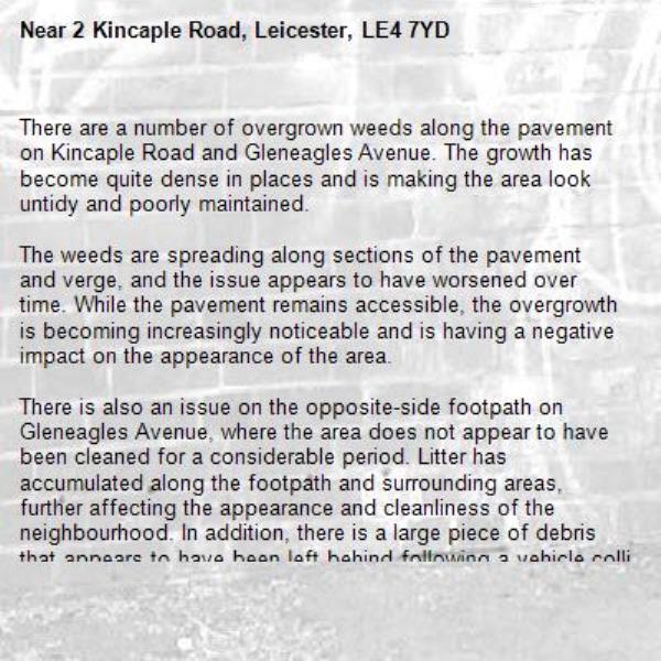 There are a number of overgrown weeds along the pavement on Kincaple Road and Gleneagles Avenue. The growth has become quite dense in places and is making the area look untidy and poorly maintained.

The weeds are spreading along sections of the pavement and verge, and the issue appears to have worsened over time. While the pavement remains accessible, the overgrowth is becoming increasingly noticeable and is having a negative impact on the appearance of the area.

There is also an issue on the opposite-side footpath on Gleneagles Avenue, where the area does not appear to have been cleaned for a considerable period. Litter has accumulated along the footpath and surrounding areas, further affecting the appearance and cleanliness of the neighbourhood. In addition, there is a large piece of debris that appears to have been left behind following a vehicle collision, which has been lying in the area for some time.

Please could this be inspected and arrangements made for the weeds to be cut back and the area properly maintained. It has been in this condition for some time. -2 Kincaple Road, Leicester, LE4 7YD