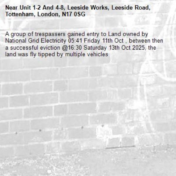 A group of trespassers gained entry to Land owned by National Grid Electricity 05:41 Friday 11th Oct , between then a successful eviction @16:30 Saturday 13th Oct 2025, the land was fly tipped by multiple vehicles   -Unit 1-2 And 4-8, Leeside Works, Leeside Road, Tottenham, London, N17 0SG