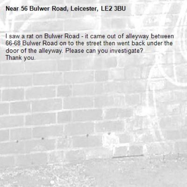 I saw a rat on Bulwer Road - it came out of alleyway between 66-68 Bulwer Road on to the street then went back under the door of the alleyway. Please can you investigate?
Thank you.-56 Bulwer Road, Leicester, LE2 3BU
