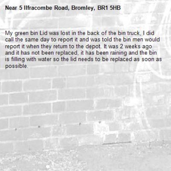 My green bin Lid was lost in the back of the bin truck, I did call the same day to report it and was told the bin men would report it when they return to the depot. It was 2 weeks ago and it has not been replaced, it has been raining and the bin is filling with water so the lid needs to be replaced as soon as possible.-5 Ilfracombe Road, Bromley, BR1 5HB