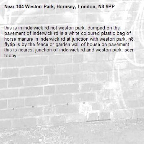 this is in inderwick rd not weston park. dumped on the pavement of inderwick rd is a white coloured plastic bag of horse manure in inderwick rd at junction with weston park, n8. flytip is by the fence or garden wall of house on pavement. this is nearest junction of inderwick rd and weston park. seen today . -104 Weston Park, Hornsey, London, N8 9PP