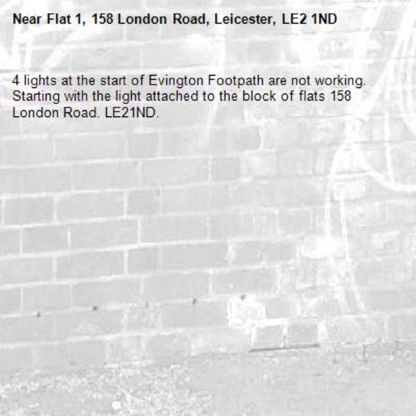 4 lights at the start of Evington Footpath are not working.
Starting with the light attached to the block of flats 158 London Road. LE21ND.-Flat 1, 158 London Road, Leicester, LE2 1ND