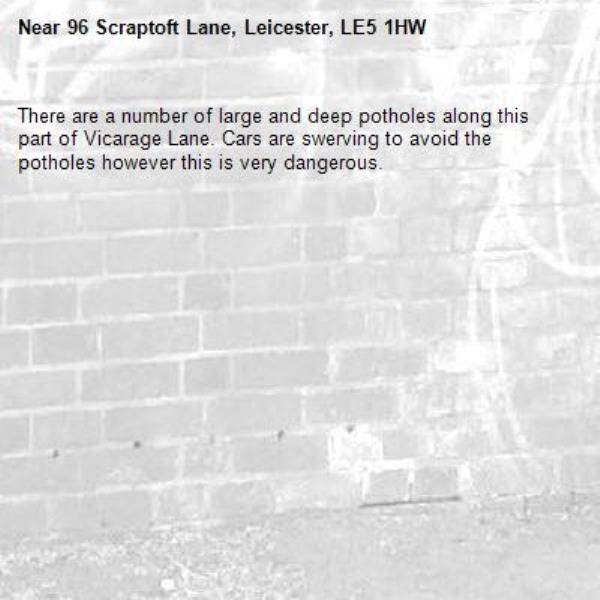 There are a number of large and deep potholes along this part of Vicarage Lane. Cars are swerving to avoid the potholes however this is very dangerous.-96 Scraptoft Lane, Leicester, LE5 1HW