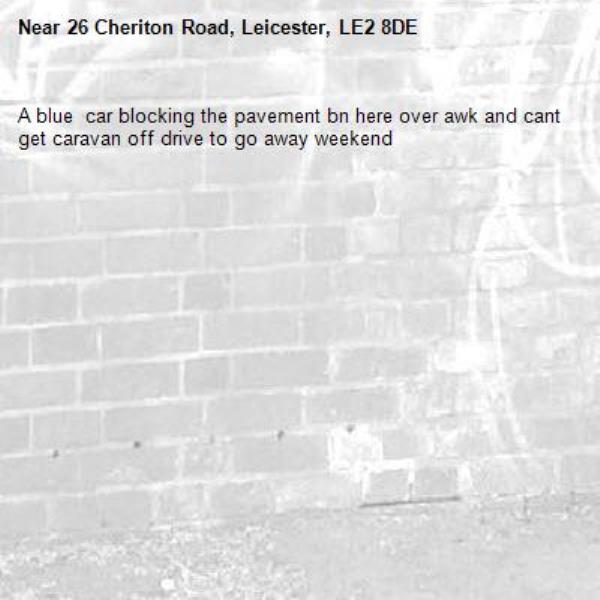 A blue  car blocking the pavement bn here over awk and cant get caravan off drive to go away weekend -26 Cheriton Road, Leicester, LE2 8DE