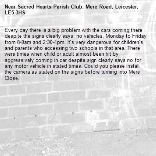 Every day there is a big problem with the cars coming there despite the signs clearly says: no vehicles, Monday to Friday from 8-9am and 2:30-4pm. It's very dangerous for children's and parents who accessing two schools in that area. There were times when child or adult almost been hit by aggressively coming in car despite sign clearly says no for any motor vehicle in stated times. Could you please install the camera as stated on the signs before turning into Mere Close. -Sacred Hearts Parish Club, Mere Road, Leicester, LE5 3HS