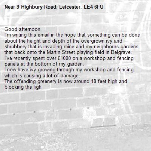 Good afternoon,
I'm writing this email in the hope that something can be done about the height and depth of the overgrown ivy and shrubbery that is invading mine and my neighbours gardens that back onto the Martin Street playing field in Belgrave.
I've recently spent over £1000 on a workshop and fencing panels at the bottom of my garden.
I now have ivy growing through my workshop and fencing which is causing a lot of damage.
The offending greenery is now around 18 feet high and blocking the ligh-9 Highbury Road, Leicester, LE4 6FU