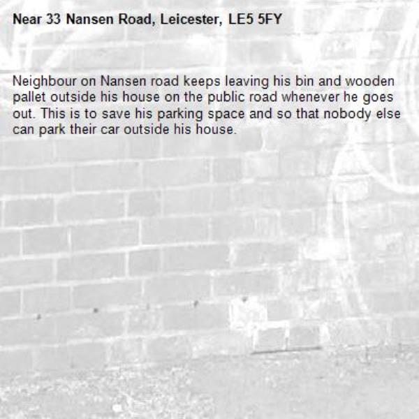 Neighbour on Nansen road keeps leaving his bin and wooden pallet outside his house on the public road whenever he goes out. This is to save his parking space and so that nobody else can park their car outside his house. -33 Nansen Road, Leicester, LE5 5FY