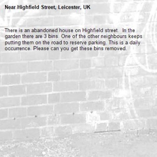 There is an abandoned house on Highfield street.  In the garden there are 3 bins. One of the other neighbours keeps putting them on the road to reserve parking. This is a daily occurrence. Please can you get these bins removed. -Highfield Street, Leicester, UK