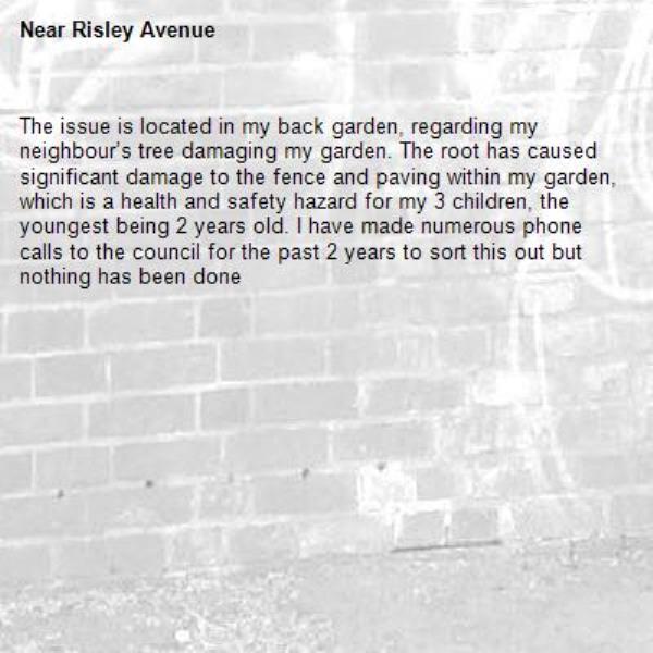 The issue is located in my back garden, regarding my neighbour’s tree damaging my garden. The root has caused significant damage to the fence and paving within my garden, which is a health and safety hazard for my 3 children, the youngest being 2 years old. I have made numerous phone calls to the council for the past 2 years to sort this out but nothing has been done-Risley Avenue