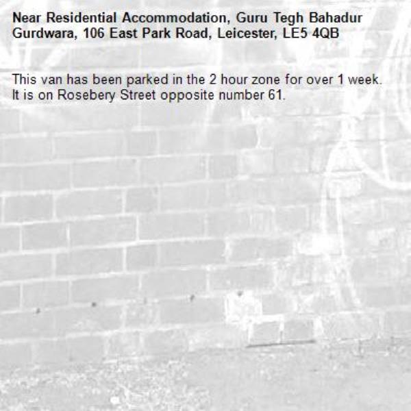 This van has been parked in the 2 hour zone for over 1 week. It is on Rosebery Street opposite number 61.-Residential Accommodation, Guru Tegh Bahadur Gurdwara, 106 East Park Road, Leicester, LE5 4QB