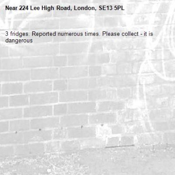 3 fridges. Reported numerous times. Have been here since xmas. Please collect - it is dangerous -224 Lee High Road, London, SE13 5PL
