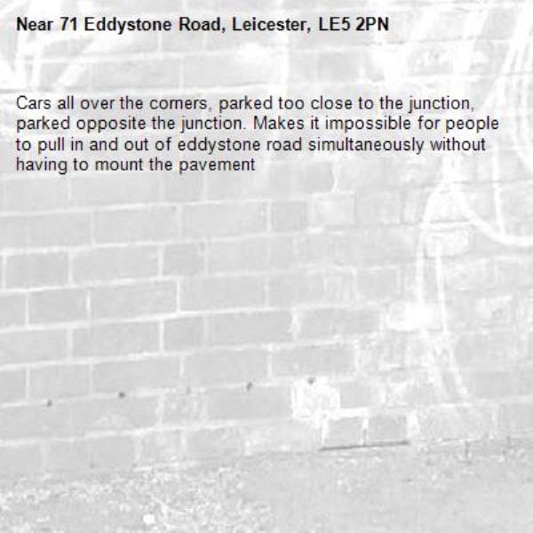 Cars all over the corners, parked too close to the junction, parked opposite the junction. Makes it impossible for people to pull in and out of eddystone road simultaneously without having to mount the pavement -71 Eddystone Road, Leicester, LE5 2PN