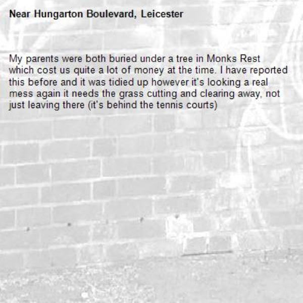 My parents were both buried under a tree in Monks Rest which cost us quite a lot of money at the time. I have reported this before and it was tidied up however it's looking a real mess again it needs the grass cutting and clearing away, not just leaving there (it's behind the tennis courts)-Hungarton Boulevard, Leicester