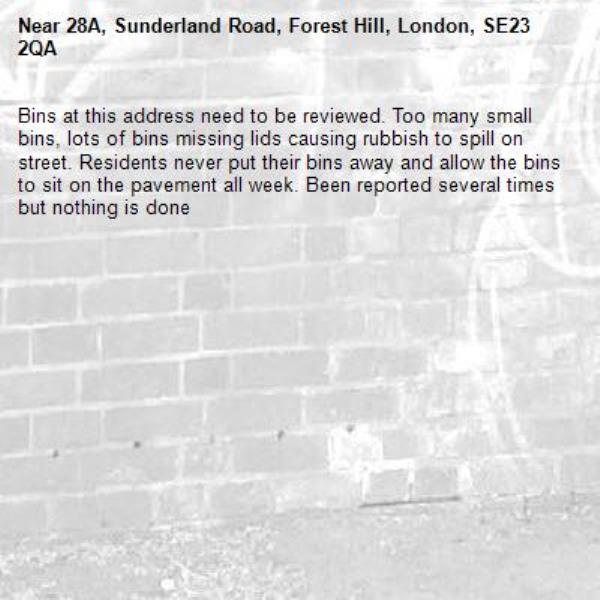 Bins at this address need to be reviewed. Too many small bins, lots of bins missing lids causing rubbish to spill on street. Residents never put their bins away and allow the bins to sit on the pavement all week. Been reported several times but nothing is done-28A, Sunderland Road, Forest Hill, London, SE23 2QA