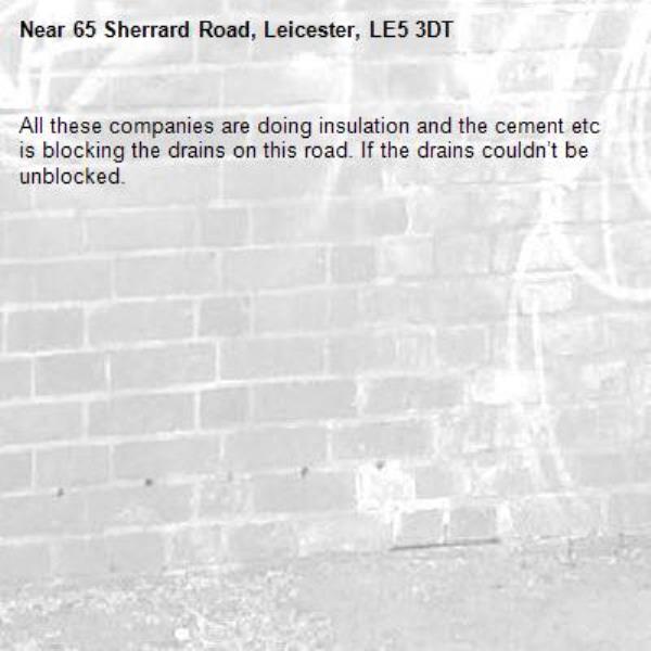 All these companies are doing insulation and the cement etc is blocking the drains on this road. If the drains couldn’t be unblocked.  -65 Sherrard Road, Leicester, LE5 3DT