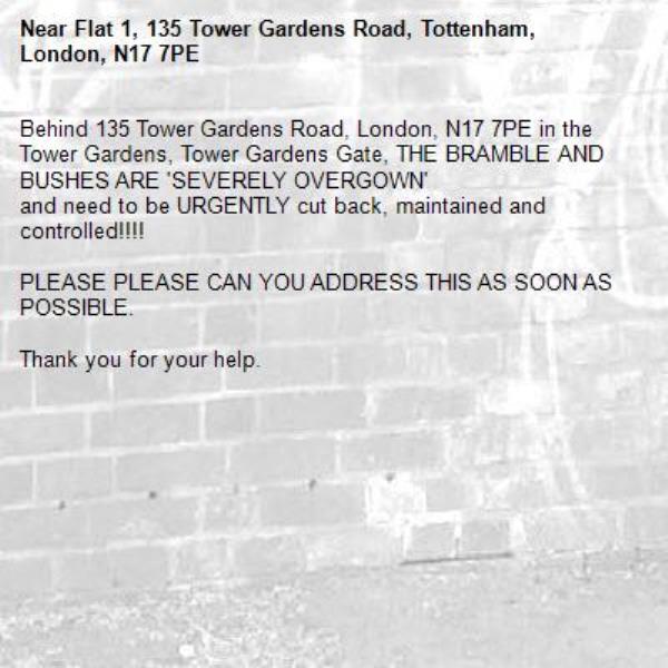 Behind 135 Tower Gardens Road, London, N17 7PE in the Tower Gardens, Tower Gardens Gate, THE BRAMBLE AND BUSHES ARE 'SEVERELY OVERGOWN'
and need to be URGENTLY cut back, maintained and controlled!!!! 

PLEASE PLEASE CAN YOU ADDRESS THIS AS SOON AS POSSIBLE.

Thank you for your help.-Flat 1, 135 Tower Gardens Road, Tottenham, London, N17 7PE