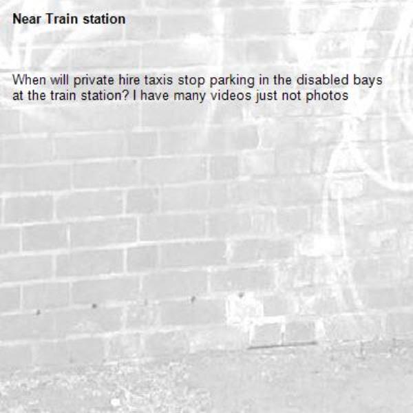 When will private hire taxis stop parking in the disabled bays at the train station? I have many videos just not photos-Train station