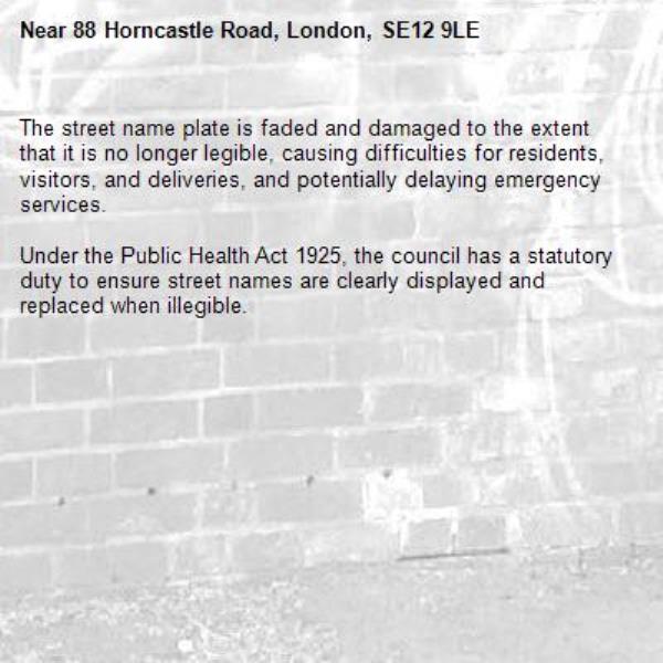 The street name plate is faded and damaged to the extent that it is no longer legible, causing difficulties for residents, visitors, and deliveries, and potentially delaying emergency services. 

Under the Public Health Act 1925, the council has a statutory duty to ensure street names are clearly displayed and replaced when illegible.-88 Horncastle Road, London, SE12 9LE