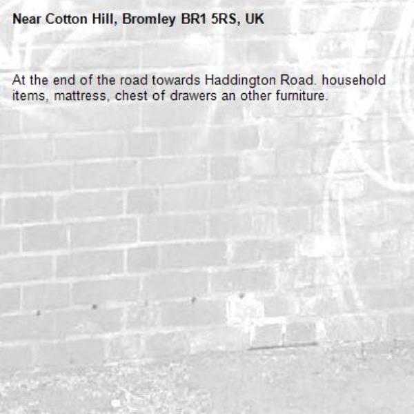 At the end of the road towards Haddington Road. household items, mattress, chest of drawers an other furniture. -Cotton Hill, Bromley BR1 5RS, UK